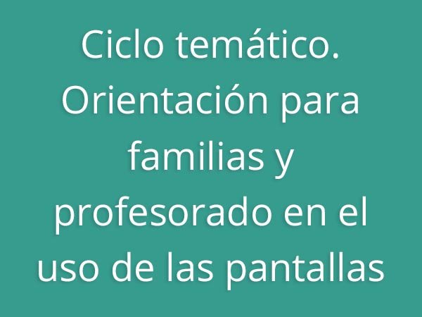 Ciclo temático. Orientación para familias y profesorado en el uso de las pantallas